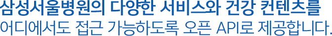 삼성서울병원의 다양한 서비스와 건강 컨텐츠를 어디에서도 접근 가능하도록 오픈 API로 제공합니다.