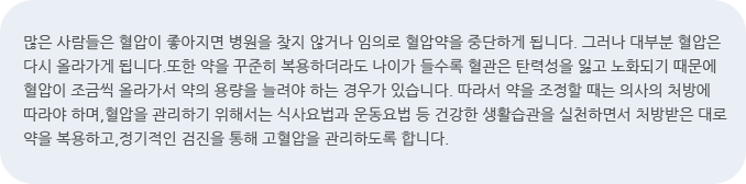 많은 사람들은 혈압이 좋아지면 병원을 찾지 않거나 임의로 혈압약을 중단하게 됩니다. 그러나 대부분 혈압은 다시 올라가게 됩니다.또한 약을 꾸준히 복용하더라도 나이가 들수록 혈관은 탄력성을 잃고 노화되기 때문에 혈압이 조금씩 올라가서 약의 용량을 늘려야 하는 경우가 있습니다. 따라서 약을 조정할 때는 의사의 처방에 따라야 하며,혈압을 관리하기 위해서는 식사요법과 운동요법 등 건강한 생활습관을 실천하면서 처방받은 대로 약을 복용하고,정기적인 검진을 통해 고혈압을 관리하도록 합니다.