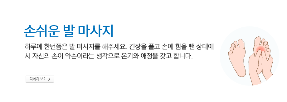 손쉬운 발 마사지 -하루에 한번쯤은 발 마사지를 해주세요. 긴장을 풀고 손에 힘을 뺀 상태에서 자신의 손이 약손이라는 생각으로 온기와 애정을 갖고 합니다.